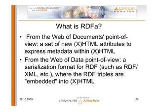 What is RDFa?
• From the Web of Documents' point-of-
  view: a set of new (X)HTML attributes to
  express metadata within (X)HTML
• From the Web of Data point-of-view: a
  serialization format for RDF (such as RDF/
  XML, etc.), where the RDF triples are
  "embedded" into (X)HTML

25.10.2009                                 28
 