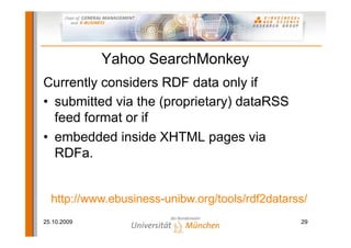 Yahoo SearchMonkey
Currently considers RDF data only if
• submitted via the (proprietary) dataRSS
  feed format or if
• embedded inside XHTML pages via
  RDFa.


  http://www.ebusiness-unibw.org/tools/rdf2datarss/
25.10.2009                                       29
 