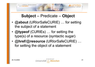 Subject – Predicate – Object
• @about (URIorSafeCURIE) … for setting
  the subject of a statement
• @typeof (CURIEs) … for setting the
  type(s) of a resource (syntactic sugar)
• @href/@resource (URIorSafeCURIE) …
  for setting the object of a statement


25.10.2009                                  31
 