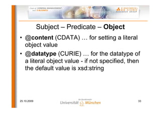 Subject – Predicate – Object
• @content (CDATA) … for setting a literal
  object value
• @datatype (CURIE) … for the datatype of
  a literal object value - if not specified, then
  the default value is xsd:string




25.10.2009                                      33
 