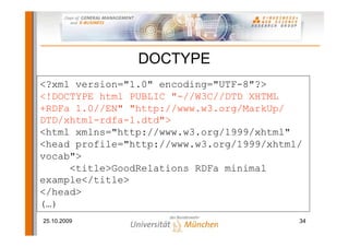 DOCTYPE
<?xml version="1.0" encoding="UTF-8"?>
<!DOCTYPE html PUBLIC "-//W3C//DTD XHTML
+RDFa 1.0//EN" "http://www.w3.org/MarkUp/
DTD/xhtml-rdfa-1.dtd">
<html xmlns="http://www.w3.org/1999/xhtml"
<head profile="http://www.w3.org/1999/xhtml/
vocab">
     <title>GoodRelations RDFa minimal
example</title>
</head>
(…)
25.10.2009                                 34
 