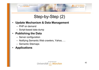 Step-by-Step (2)
• Update Mechanism & Data Management
   – PHP on demand
   – Script-based data dump
• Publishing the Data
   – Server configuration
   – Notifying Semantic Web crawlers, Yahoo, …
   – Semantic Sitemaps
• Applications




                                                 42
 