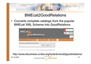 BMEcat2GoodRelations
• Converts complete catalogs from the popular
  BMEcat XML Schema into GoodRelations




 http://www.ebusiness-unibw.org/tools/bmecat2goodrelations/
25.10.2009                                             47
 