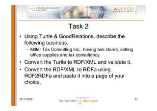 Task 2
• Using Turtle & GoodRelations, describe the
  following business.
     – Miller Tax Consulting Inc., having two stores, selling
       office supplies and tax consultancy
• Convert the Turtle to RDF/XML and validate it.
• Convert the RDF/XML to RDFa using
  RDF2RDFa and paste it into a page of your
  choice.


25.10.2009                                                      53
 