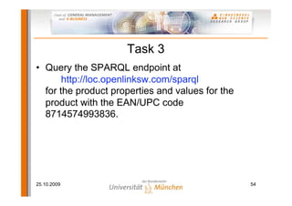 Task 3
• Query the SPARQL endpoint at
       http://loc.openlinksw.com/sparql
  for the product properties and values for the
  product with the EAN/UPC code
  8714574993836.




25.10.2009                                        54
 