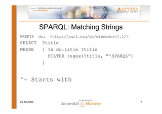 SPARQL: Matching Strings
PREFIX       dc:   <http://purl.org/dc/elements/1.1/>
SELECT        ?title
WHERE         { ?x dc:title ?title
                FILTER regex(?title, "^SPARQL")
              }


^= Starts with


25.10.2009                                              7
 