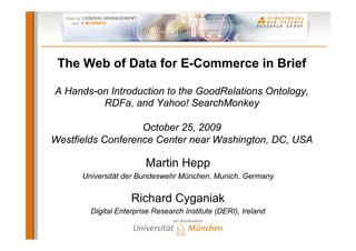The Web of Data for E-Commerce in Brief

A Hands-on Introduction to the GoodRelations Ontology,
         RDFa, and Yahoo! SearchMonkey

                   October 25, 2009
Westfields Conference Center near Washington, DC, USA

                        Martin Hepp
      Universität der Bundeswehr München, Munich, Germany


                    Richard Cyganiak
        Digital Enterprise Research Institute (DERI), Ireland
 