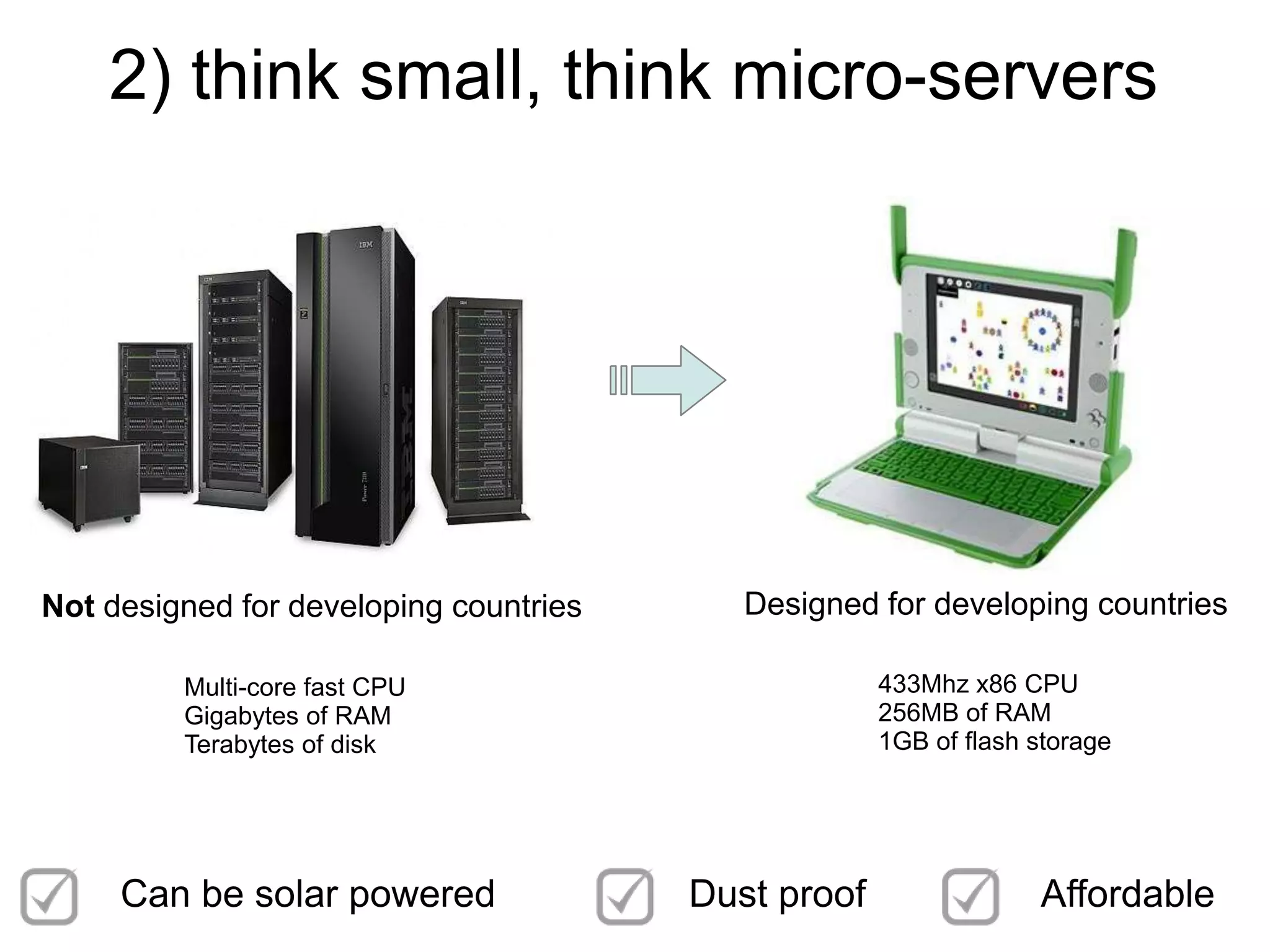 2) think small, think micro-servers




Not designed for developing countries      Designed for developing countries

         Multi-core fast CPU                         433Mhz x86 CPU
         Gigabytes of RAM                            256MB of RAM
         Terabytes of disk                           1GB of flash storage




     Can be solar powered               Dust proof                Affordable
 