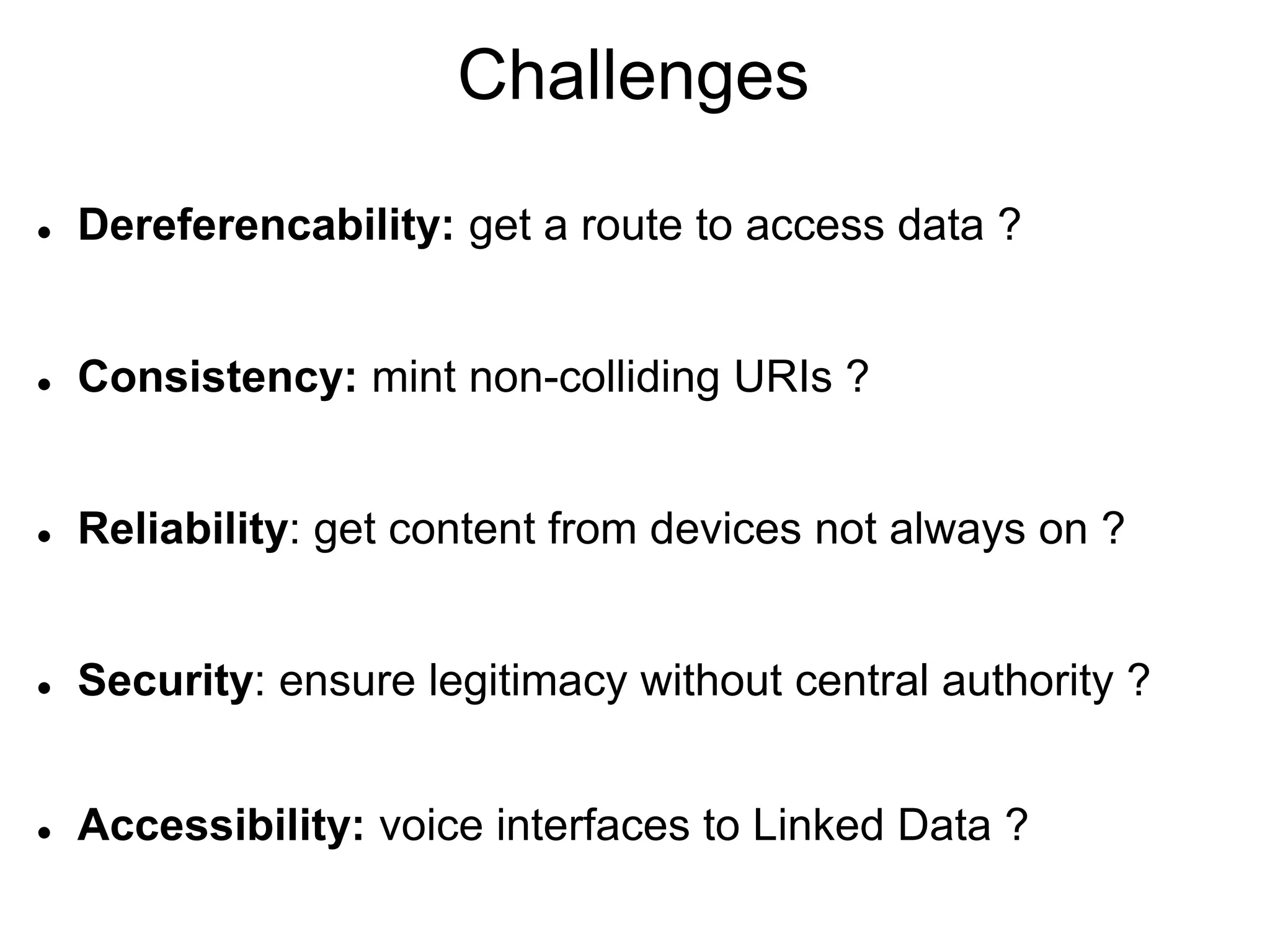 Challenges
   Dereferencability: get a route to access data ?


   Consistency: mint non-colliding URIs ?


   Reliability: get content from devices not always on ?


   Security: ensure legitimacy without central authority ?


   Accessibility: voice interfaces to Linked Data ?
 