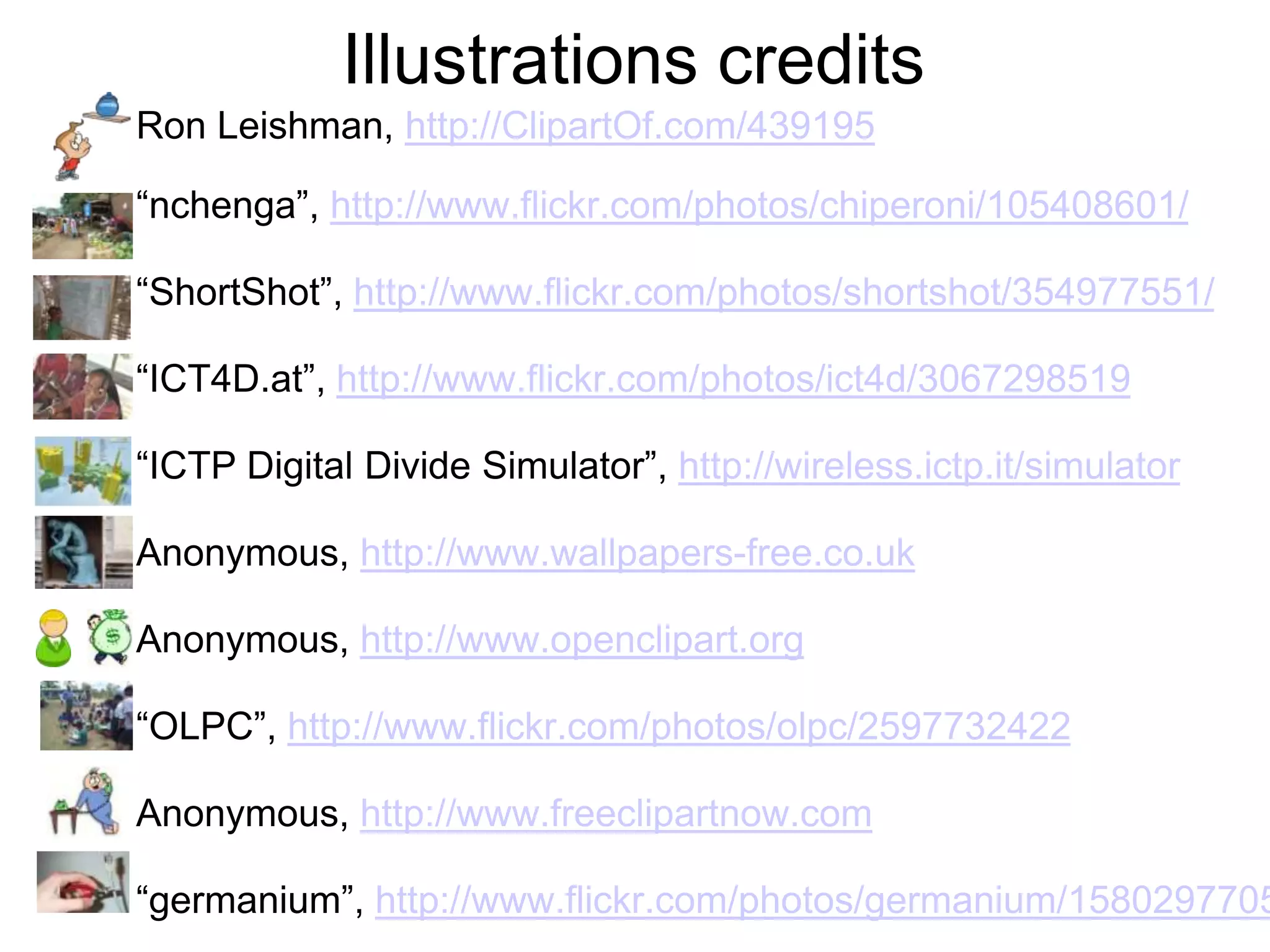Illustrations credits
Ron Leishman, http://ClipartOf.com/439195

“nchenga”, http://www.flickr.com/photos/chiperoni/105408601/

“ShortShot”, http://www.flickr.com/photos/shortshot/354977551/

“ICT4D.at”, http://www.flickr.com/photos/ict4d/3067298519

“ICTP Digital Divide Simulator”, http://wireless.ictp.it/simulator

Anonymous, http://www.wallpapers-free.co.uk

Anonymous, http://www.openclipart.org

“OLPC”, http://www.flickr.com/photos/olpc/2597732422

Anonymous, http://www.freeclipartnow.com

“germanium”, http://www.flickr.com/photos/germanium/1580297705
 