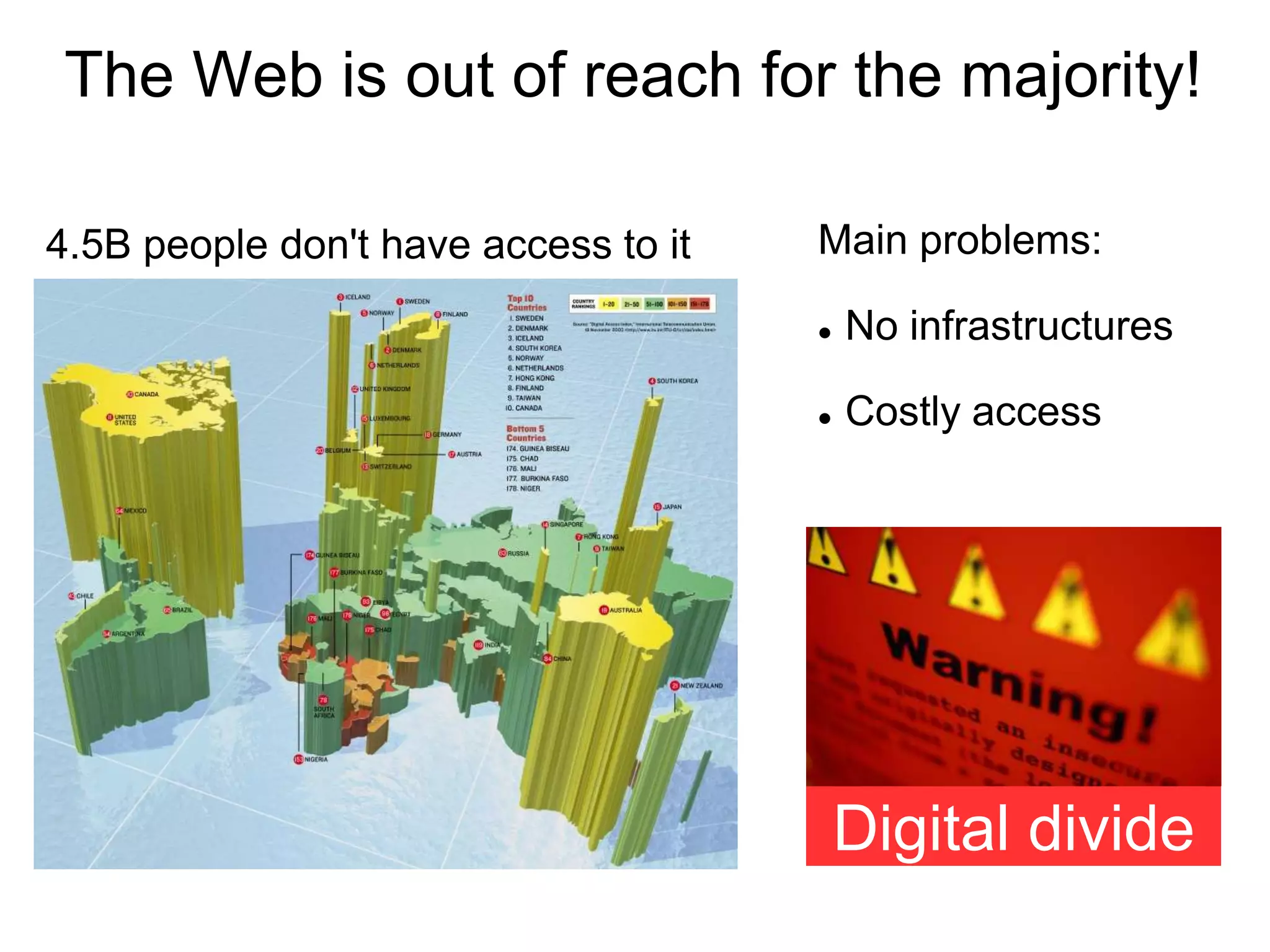 The Web is out of reach for the majority!

4.5B people don't have access to it   Main problems:

                                         No infrastructures

                                         Costly access




                                          Digital divide
 