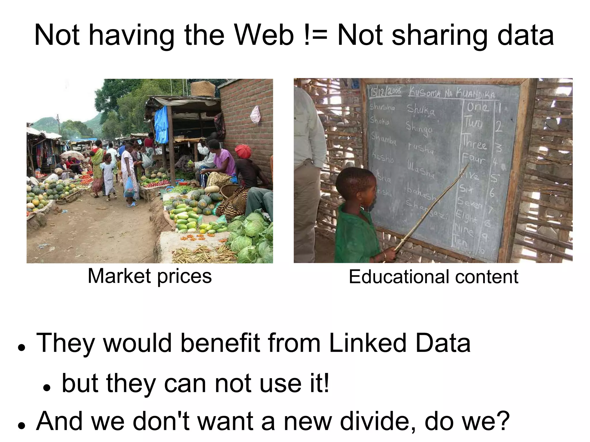 Not having the Web != Not sharing data




        Market prices        Educational content


   They would benefit from Linked Data
     but they can not use it!
   And we don't want a new divide, do we?
 
