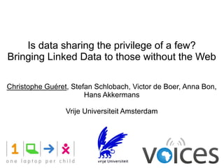 Is data sharing the privilege of a few?
Bringing Linked Data to those without the Web

Christophe Guéret, Stefan Schlobach, Victor de Boer, Anna Bon,
                       Hans Akkermans

                 Vrije Universiteit Amsterdam
 
