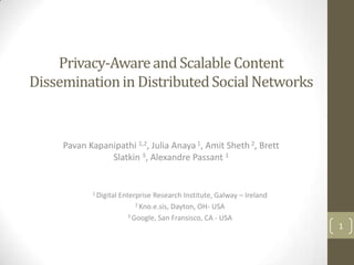 Privacy-Aware and Scalable Content
Dissemination in Distributed Social Networks


     Pavan Kapanipathi 1,2, Julia Anaya 1, Amit Sheth 2, Brett
                Slatkin 3, Alexandre Passant 1


            1 Digital   Enterprise Research Institute, Galway – Ireland
                              2 Kno.e.sis, Dayton, OH- USA

                           3 Google, San Fransisco, CA - USA

                                                                          1
 