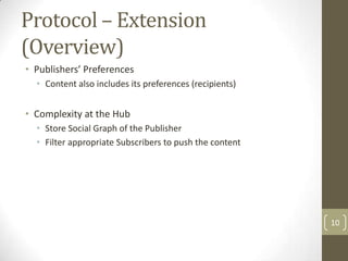 Protocol – Extension
(Overview)
• Publishers’ Preferences
  • Content also includes its preferences (recipients)


• Complexity at the Hub
  • Store Social Graph of the Publisher
  • Filter appropriate Subscribers to push the content




                                                         10
 
