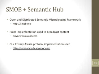 SMOB + Semantic Hub
• Open and Distributed Semantic Microblogging Framework
  • http://smob.me

• PuSH implementation used to broadcast content
  • Privacy was a concern

• Our Privacy-Aware protocol implementation used
  • http://semantichub.appspot.com




                                                          13
 