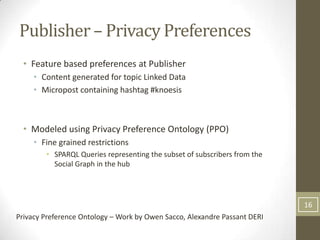 Publisher – Privacy Preferences
  • Feature based preferences at Publisher
     • Content generated for topic Linked Data
     • Micropost containing hashtag #knoesis



  • Modeled using Privacy Preference Ontology (PPO)
     • Fine grained restrictions
        • SPARQL Queries representing the subset of subscribers from the
          Social Graph in the hub




                                                                           16
Privacy Preference Ontology – Work by Owen Sacco, Alexandre Passant DERI
 