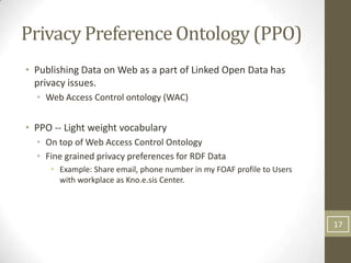 Privacy Preference Ontology (PPO)
• Publishing Data on Web as a part of Linked Open Data has
  privacy issues.
  • Web Access Control ontology (WAC)


• PPO -- Light weight vocabulary
  • On top of Web Access Control Ontology
  • Fine grained privacy preferences for RDF Data
     • Example: Share email, phone number in my FOAF profile to Users
       with workplace as Kno.e.sis Center.




                                                                        17
 
