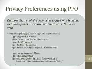 Privacy Preferences using PPO
Example: Restrict all the documents tagged with Semantic
web to only those users who are interested in Semantic
Web
<http://example.org/privacy/3> a ppo:PrivacyPreference;
      ppo : appliesToResource
     <http://xmlns.com/foaf /0.1/Document>;
      ppo : hasCondition [
     ppo : hasProperty tag:Tag;
     ppo : resourceAsObject dbpedia : Semantic Web
       ];
      ppo: assignAccess acl :Read;
      ppo : hasAccessSpace [
     ppo:hasAccessQuery ”SELECT ?user WHERE {                   18
          ?user foaf : topic interest dbpedia:Semantic Web }”
       ].
 