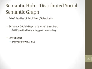 Semantic Hub – Distributed Social
Semantic Graph
• FOAF Profiles of Publishers/Subscibers

• Semantic Social Graph at the Semantic Hub
  • FOAF profiles linked using push vocabulary

• Distributed
  • Every user owns a Hub




                                                 21
 