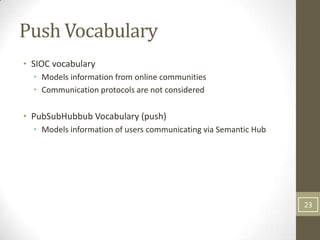 Push Vocabulary
• SIOC vocabulary
  • Models information from online communities
  • Communication protocols are not considered

• PubSubHubbub Vocabulary (push)
  • Models information of users communicating via Semantic Hub




                                                                 23
 