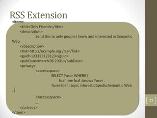 RSS Extension
<item>
      <title>Only Friends</title>
      <description>
               Send this to only people I know and interested in Semantic
Web
      </description>
      <link>http://example.org /rss</link>
      <guid>123123123123</guid>
      <pubDate>March 06 2001</pubDate>
      <privacy>
               <accessspace>
                        SELECT ?user WHERE {
                             foaf :me foaf :knows ?user .
                        ?user foaf : topic interest dbpedia:Semantic Web
.}
              </accessspace>
              …                                                             27
     </privacy>
</item>
 