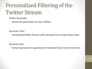 Personalized Filtering of the
Twitter Stream
•   Profile Generator
    • Automatic generation of User Profiles


•   Semantic Filter
     • Annotating Twitter Stream with concepts from Linked Open Data


•   Semantic Hub
     • Delivering tweets to appropriate Interested Users (near real-time)



                                                                            28
 
