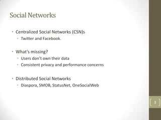 Social Networks

• Centralized Social Networks (CSN)s
  • Twitter and Facebook.

• What’s missing?
  • Users don’t own their data
  • Consistent privacy and performance concerns


• Distributed Social Networks
  • Diaspora, SMOB, StatusNet, OneSocialWeb


                                                  3
 