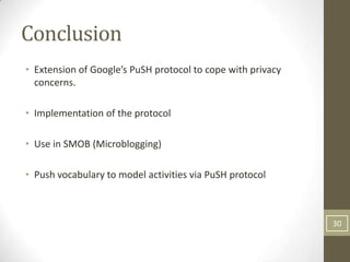 Conclusion
• Extension of Google’s PuSH protocol to cope with privacy
  concerns.

• Implementation of the protocol

• Use in SMOB (Microblogging)

• Push vocabulary to model activities via PuSH protocol



                                                             30
 
