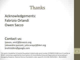 Thanks
     Acknowledgements:
     Fabrizio Orlandi
     Owen Sacco


     Contact us:
     {pavan, amit}@knoesis.org
     {alexandre.passant, julia.anaya}@deri.org
     brettslatkin@google.com
                                                                                                              32
This work is funded by (1) Science Foundation Ireland under grant number SFI/08/CE/I1380 (Lıon 2) and by an
IRCSET scholarship supported by Cisco Systems (2) Social Media Enhanced Organizational Sensemaking in
Emergency Response, National Science Foundation under award IIS-1111182, 09/01/2011 - 08/31/2014.
 
