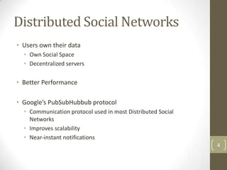 Distributed Social Networks
• Users own their data
  • Own Social Space
  • Decentralized servers

• Better Performance

• Google’s PubSubHubbub protocol
  • Communication protocol used in most Distributed Social
    Networks
  • Improves scalability
  • Near-instant notifications
                                                             4
 