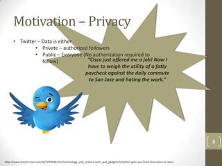 Motivation – Privacy
      • Twitter – Data is either
               • Private – authorized followers
               • Public – Everyone (No authorization required to
                  follow)            “Cisco just offered me a job! Now I
                                     have to weigh the utility of a fatty
                                    paycheck against the daily commute
                                      to San Jose and hating the work.”




                                                                                                                               8


http://www.msnbc.msn.com/id/29796962/ns/technology_and_science-tech_and_gadgets/t/twitter-gets-you-fired-characters-or-less/
 