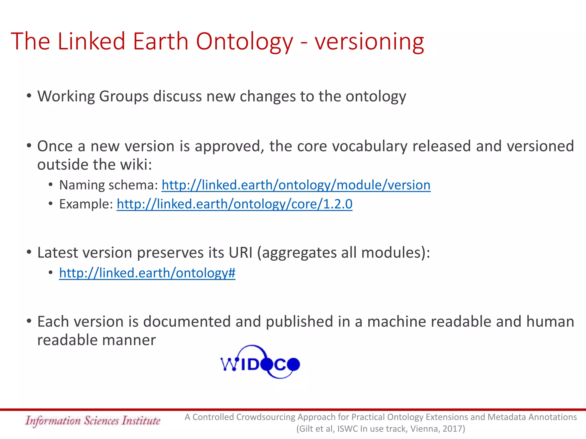 The Linked Earth Ontology - versioning
• Working Groups discuss new changes to the ontology
• Once a new version is approved, the core vocabulary released and versioned
outside the wiki:
• Naming schema: http://linked.earth/ontology/module/version
• Example: http://linked.earth/ontology/core/1.2.0
• Latest version preserves its URI (aggregates all modules):
• http://linked.earth/ontology#
• Each version is documented and published in a machine readable and human
readable manner
A Controlled Crowdsourcing Approach for Practical Ontology Extensions and Metadata Annotations
(Gilt et al, ISWC In use track, Vienna, 2017)
 