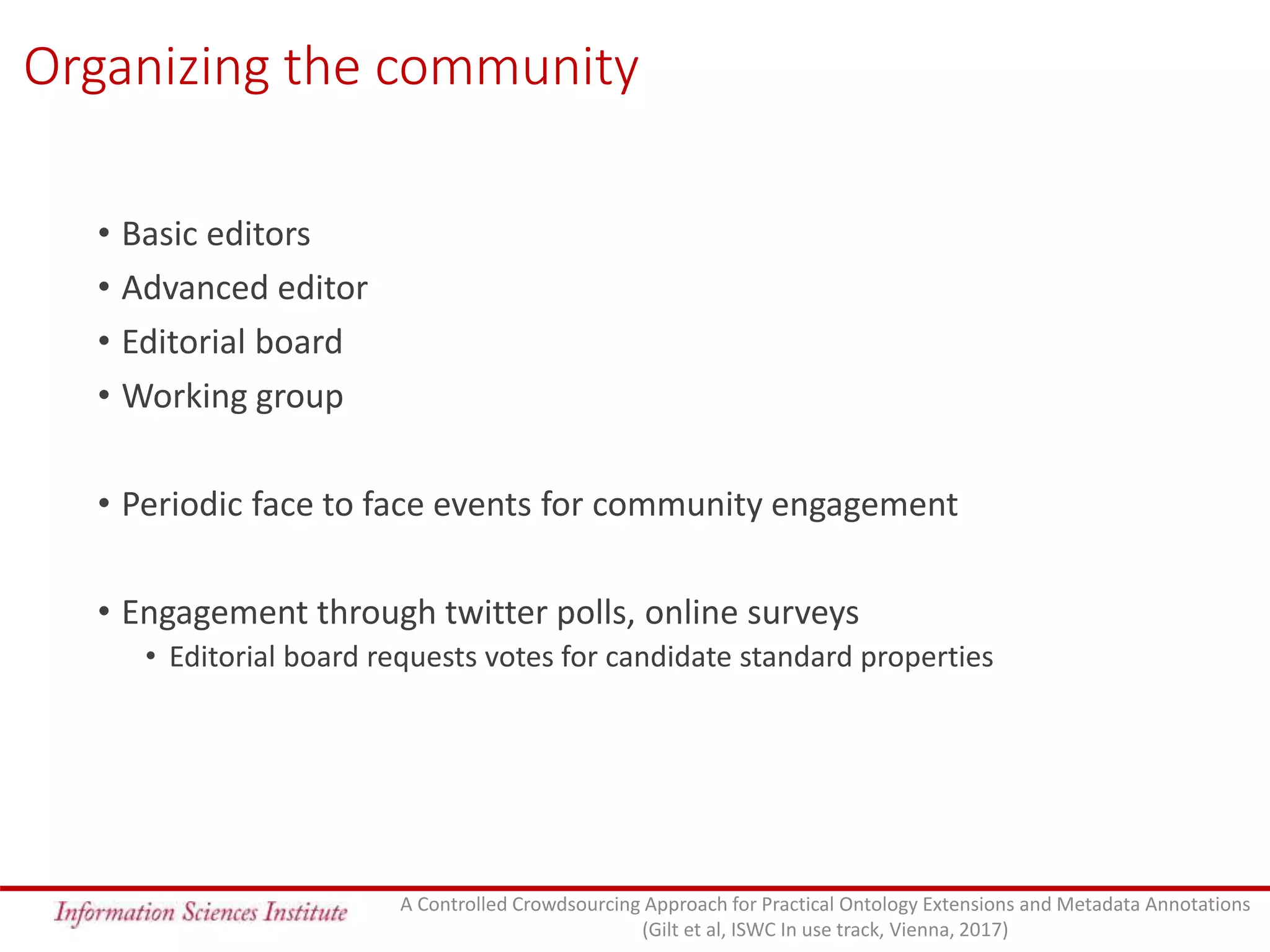Organizing the community
• Basic editors
• Advanced editor
• Editorial board
• Working group
• Periodic face to face events for community engagement
• Engagement through twitter polls, online surveys
• Editorial board requests votes for candidate standard properties
A Controlled Crowdsourcing Approach for Practical Ontology Extensions and Metadata Annotations
(Gilt et al, ISWC In use track, Vienna, 2017)
 