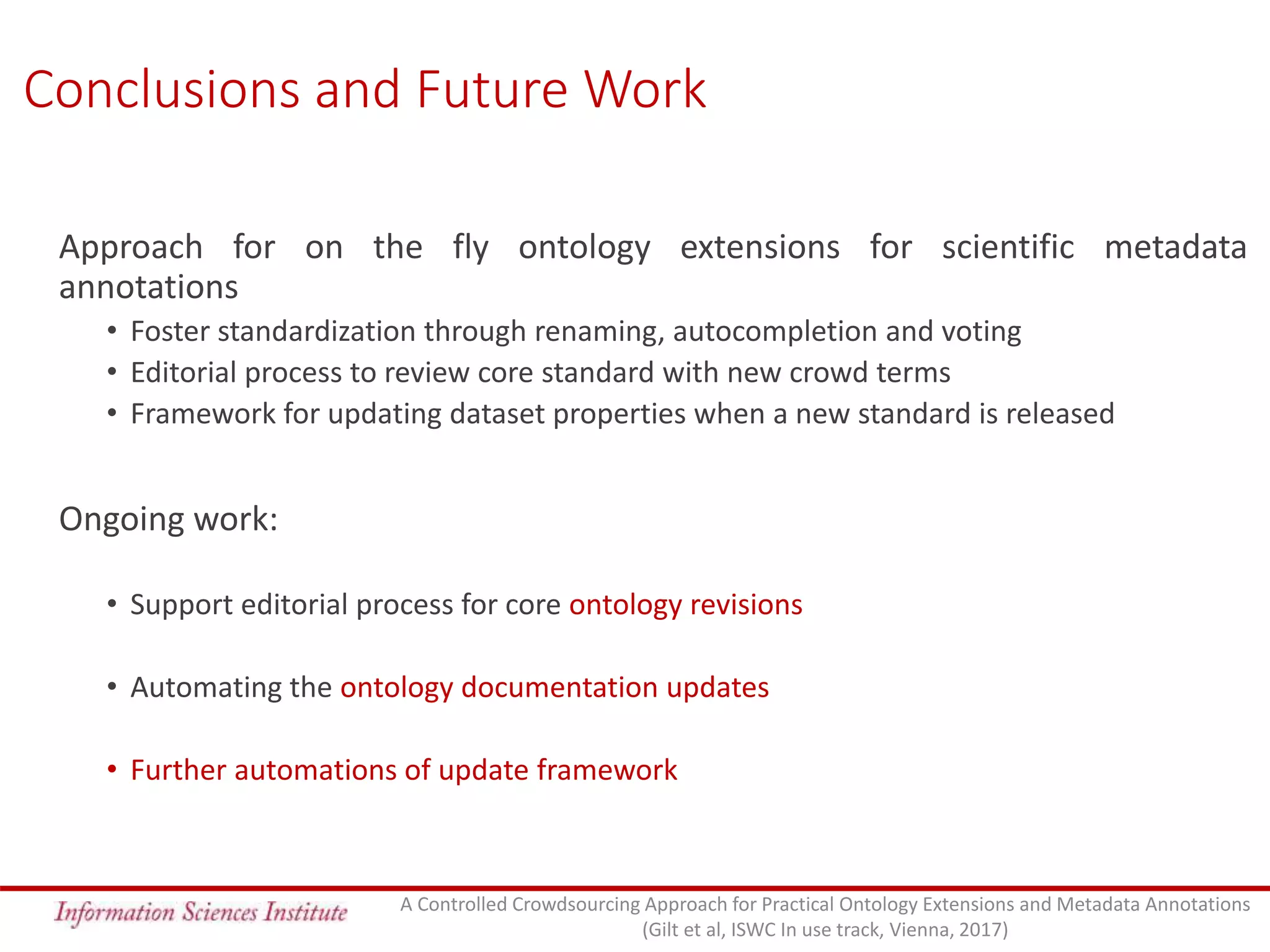 Conclusions and Future Work
Approach for on the fly ontology extensions for scientific metadata
annotations
• Foster standardization through renaming, autocompletion and voting
• Editorial process to review core standard with new crowd terms
• Framework for updating dataset properties when a new standard is released
Ongoing work:
• Support editorial process for core ontology revisions
• Automating the ontology documentation updates
• Further automations of update framework
A Controlled Crowdsourcing Approach for Practical Ontology Extensions and Metadata Annotations
(Gilt et al, ISWC In use track, Vienna, 2017)
 