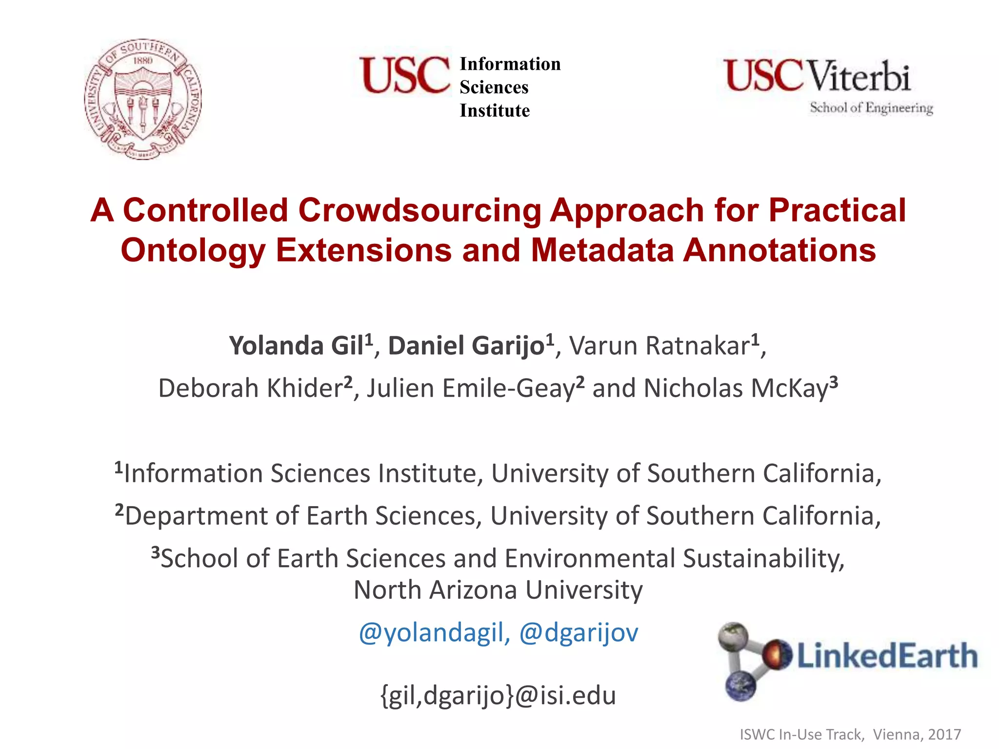 A Controlled Crowdsourcing Approach for Practical
Ontology Extensions and Metadata Annotations
Yolanda Gil1, Daniel Garijo1, Varun Ratnakar1,
Deborah Khider2, Julien Emile-Geay2 and Nicholas McKay3
1Information Sciences Institute, University of Southern California,
2Department of Earth Sciences, University of Southern California,
3School of Earth Sciences and Environmental Sustainability,
North Arizona University
@yolandagil, @dgarijov
{gil,dgarijo}@isi.edu
Information
Sciences
Institute
ISWC In-Use Track, Vienna, 2017
 