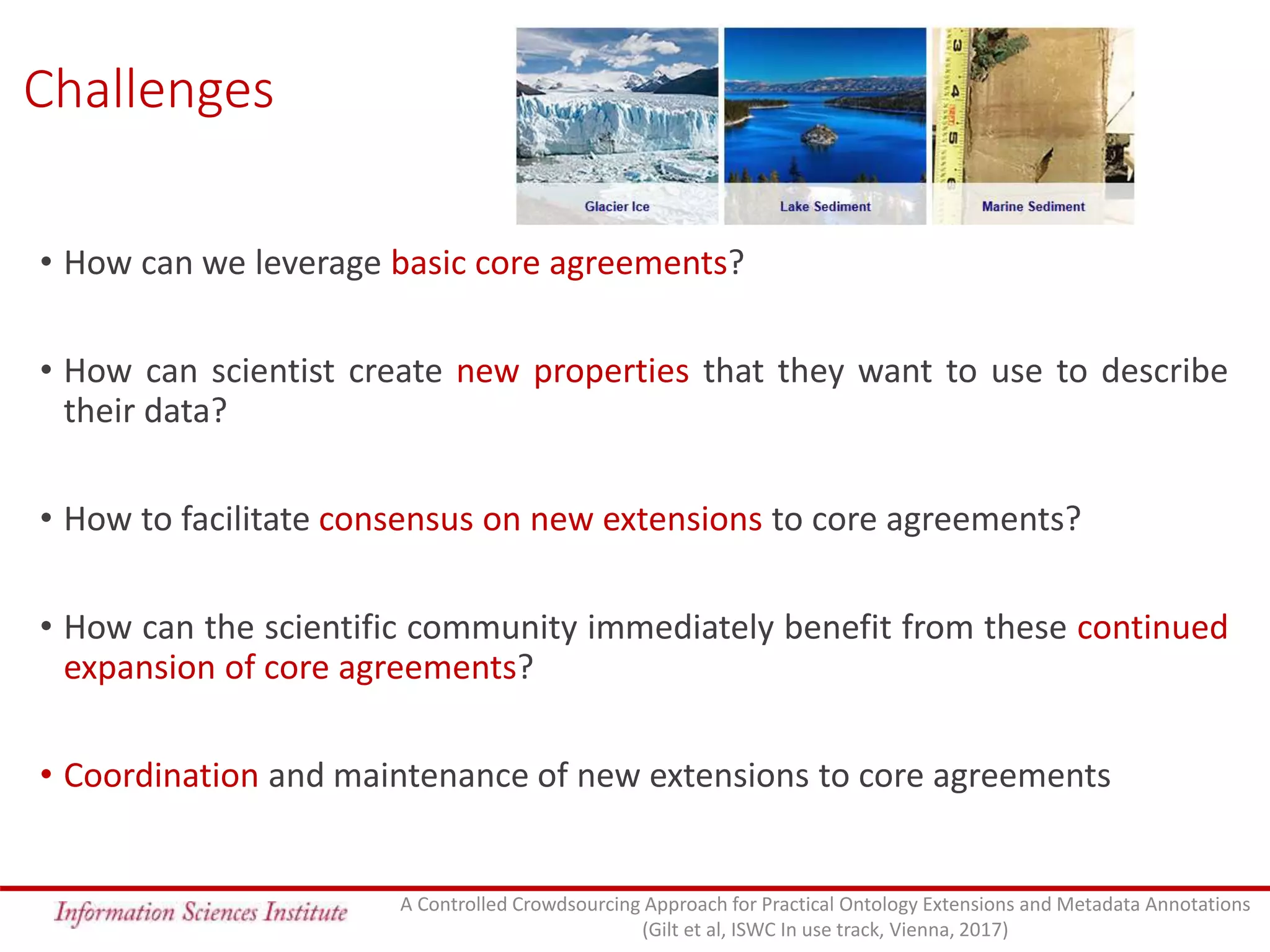 Challenges
• How can we leverage basic core agreements?
• How can scientist create new properties that they want to use to describe
their data?
• How to facilitate consensus on new extensions to core agreements?
• How can the scientific community immediately benefit from these continued
expansion of core agreements?
• Coordination and maintenance of new extensions to core agreements
A Controlled Crowdsourcing Approach for Practical Ontology Extensions and Metadata Annotations
(Gilt et al, ISWC In use track, Vienna, 2017)
 