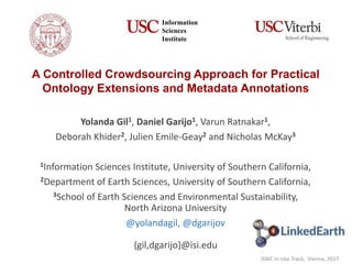 A Controlled Crowdsourcing Approach for Practical
Ontology Extensions and Metadata Annotations
Yolanda Gil1, Daniel Garijo1, Varun Ratnakar1,
Deborah Khider2, Julien Emile-Geay2 and Nicholas McKay3
1Information Sciences Institute, University of Southern California,
2Department of Earth Sciences, University of Southern California,
3School of Earth Sciences and Environmental Sustainability,
North Arizona University
@yolandagil, @dgarijov
{gil,dgarijo}@isi.edu
Information
Sciences
Institute
ISWC In-Use Track, Vienna, 2017
 