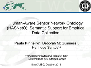 Human-Aware Sensor Network Ontology
(HASNetO): Semantic Support for Empirical
Data Collection
Paulo Pinheiro1
, Deborah McGuinness1
,
Henrique Santos1,2
1
Rensselaer Polytechnic Institute, USA
2
Universidade de Fortaleza, Brazil
ISWC/LISC, October 2015
 