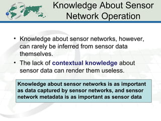 Knowledge About Sensor
Network Operation
• Knowledge about sensor networks, however,
can rarely be inferred from sensor data
themselves.
• The lack of contextual knowledge about
sensor data can render them useless.
Knowledge about sensor networks is as important
as data captured by sensor networks, and sensor
network metadata is as important as sensor data
 