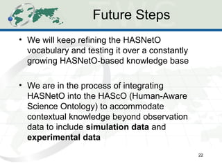 Future Steps
• We will keep refining the HASNetO
vocabulary and testing it over a constantly
growing HASNetO-based knowledge base
• We are in the process of integrating
HASNetO into the HAScO (Human-Aware
Science Ontology) to accommodate
contextual knowledge beyond observation
data to include simulation data and
experimental data
22
 