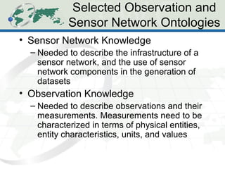 Selected Observation and
Sensor Network Ontologies
• Sensor Network Knowledge
– Needed to describe the infrastructure of a
sensor network, and the use of sensor
network components in the generation of
datasets
• Observation Knowledge
– Needed to describe observations and their
measurements. Measurements need to be
characterized in terms of physical entities,
entity characteristics, units, and values
 