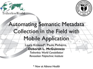 1
Automating Semantic Metadata
Collection in the Field with
Mobile Application
Laura Kinkead*, Paulo Pinheiro,
Deborah L. McGuinness
Tetherless World Constellation
Rensselaer Polytechnic Institute
* Now at Athena Health
 