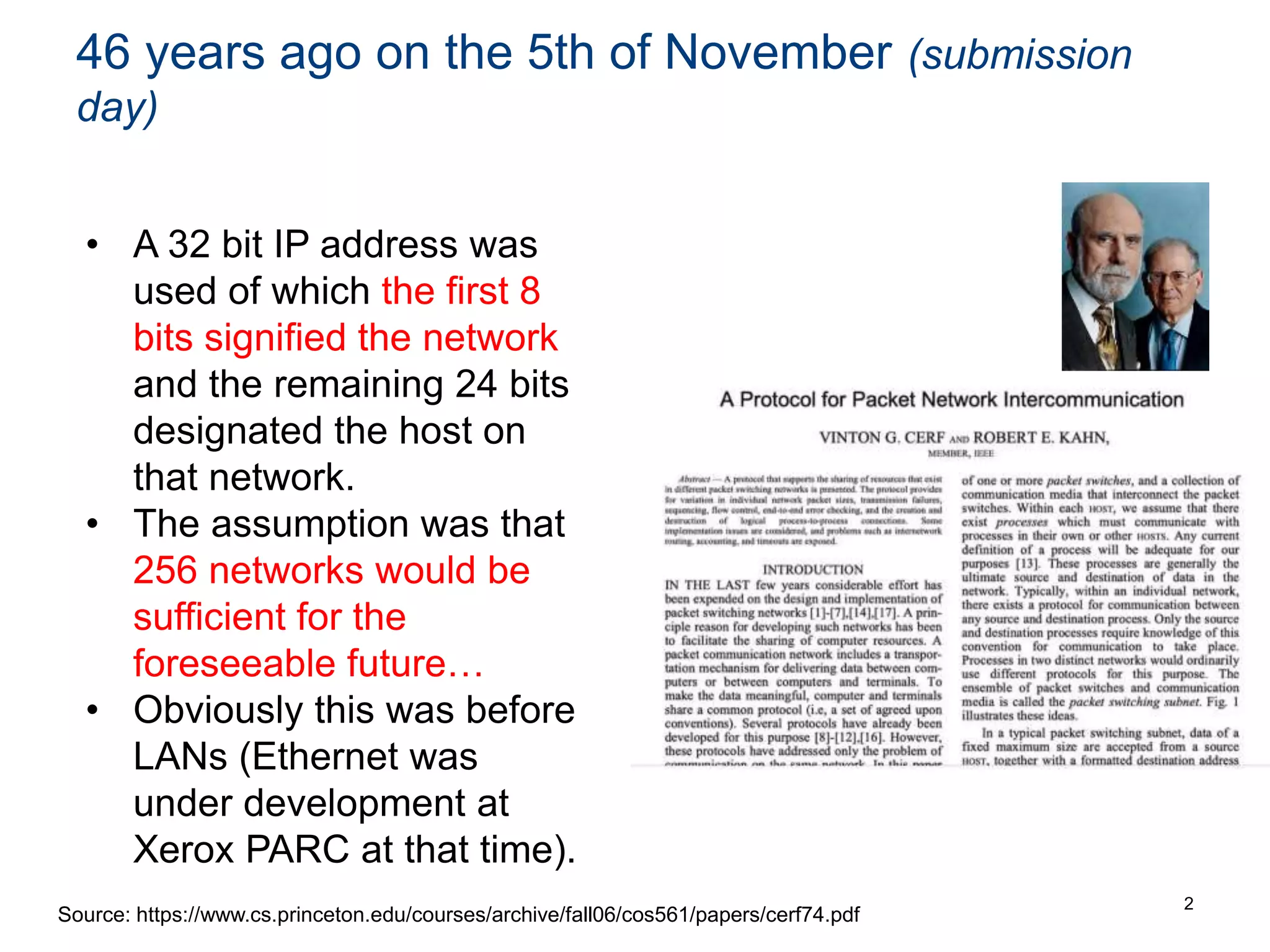 46 years ago on the 5th of November (submission
day)
2
Source: https://www.cs.princeton.edu/courses/archive/fall06/cos561/papers/cerf74.pdf
• A 32 bit IP address was
used of which the first 8
bits signified the network
and the remaining 24 bits
designated the host on
that network.
• The assumption was that
256 networks would be
sufficient for the
foreseeable future…
• Obviously this was before
LANs (Ethernet was
under development at
Xerox PARC at that time).
 