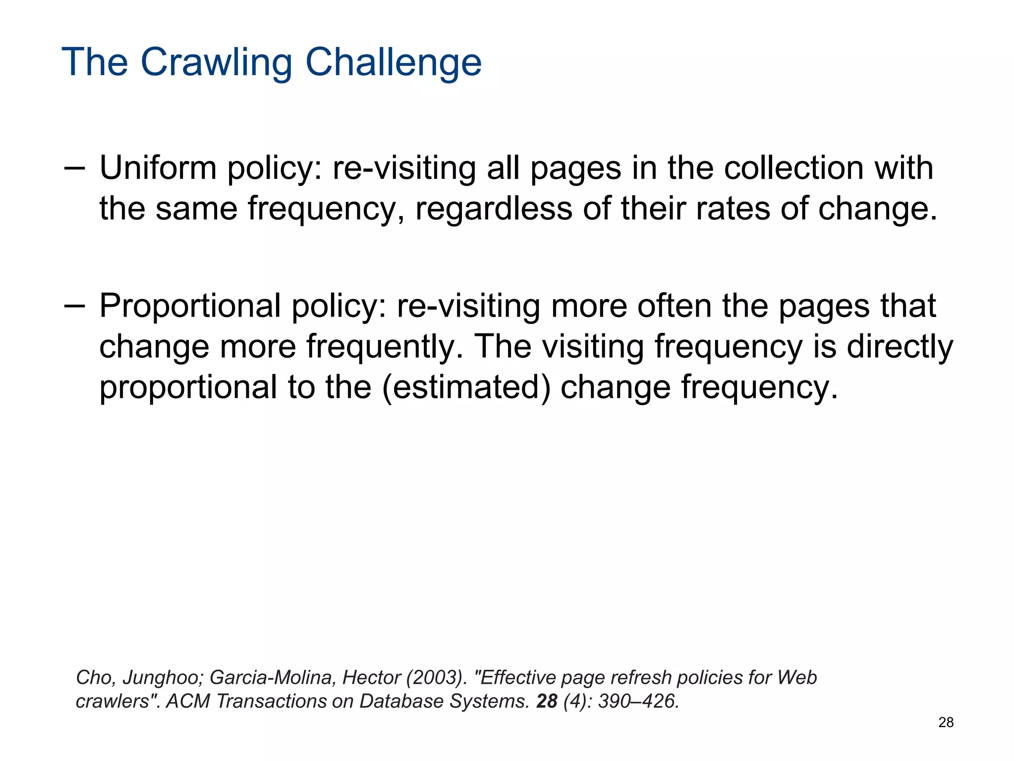 The Crawling Challenge
− Uniform policy: re-visiting all pages in the collection with
the same frequency, regardless of their rates of change.
− Proportional policy: re-visiting more often the pages that
change more frequently. The visiting frequency is directly
proportional to the (estimated) change frequency.
28
Cho, Junghoo; Garcia-Molina, Hector (2003). "Effective page refresh policies for Web
crawlers". ACM Transactions on Database Systems. 28 (4): 390–426.
 