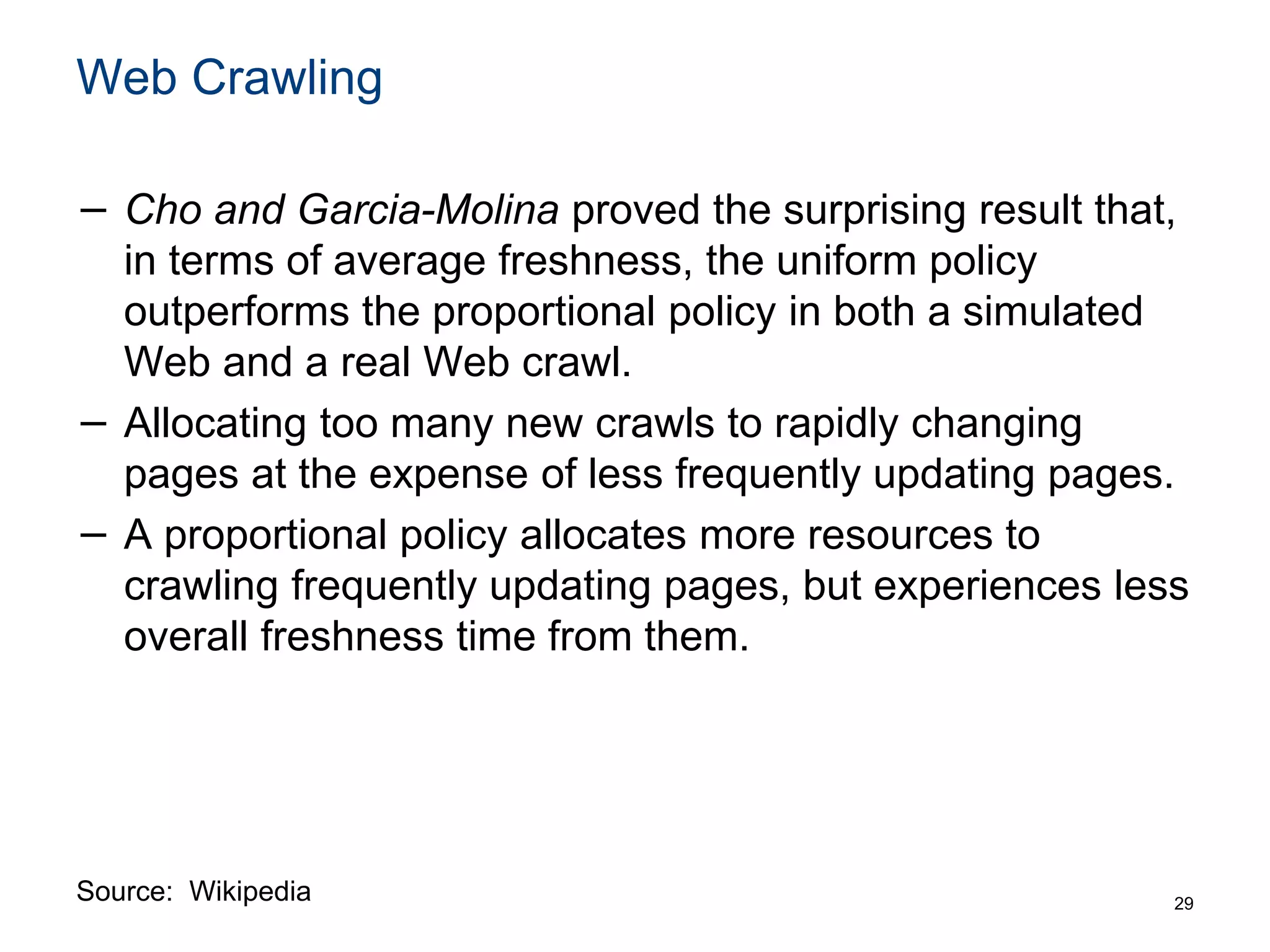 Web Crawling
− Cho and Garcia-Molina proved the surprising result that,
in terms of average freshness, the uniform policy
outperforms the proportional policy in both a simulated
Web and a real Web crawl.
− Allocating too many new crawls to rapidly changing
pages at the expense of less frequently updating pages.
− A proportional policy allocates more resources to
crawling frequently updating pages, but experiences less
overall freshness time from them.
29
Source: Wikipedia
 
