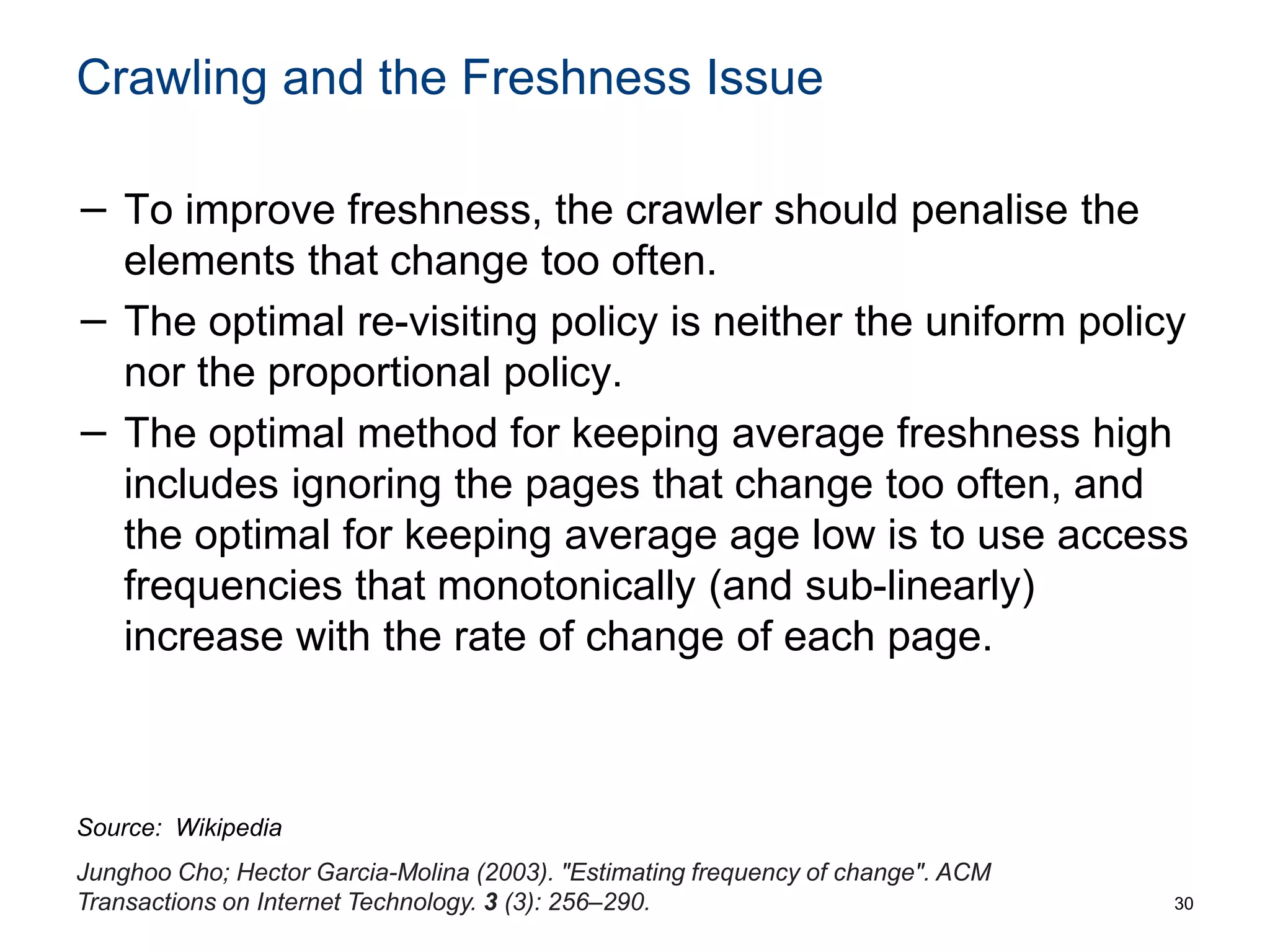Crawling and the Freshness Issue
− To improve freshness, the crawler should penalise the
elements that change too often.
− The optimal re-visiting policy is neither the uniform policy
nor the proportional policy.
− The optimal method for keeping average freshness high
includes ignoring the pages that change too often, and
the optimal for keeping average age low is to use access
frequencies that monotonically (and sub-linearly)
increase with the rate of change of each page.
30
Junghoo Cho; Hector Garcia-Molina (2003). "Estimating frequency of change". ACM
Transactions on Internet Technology. 3 (3): 256–290.
Source: Wikipedia
 