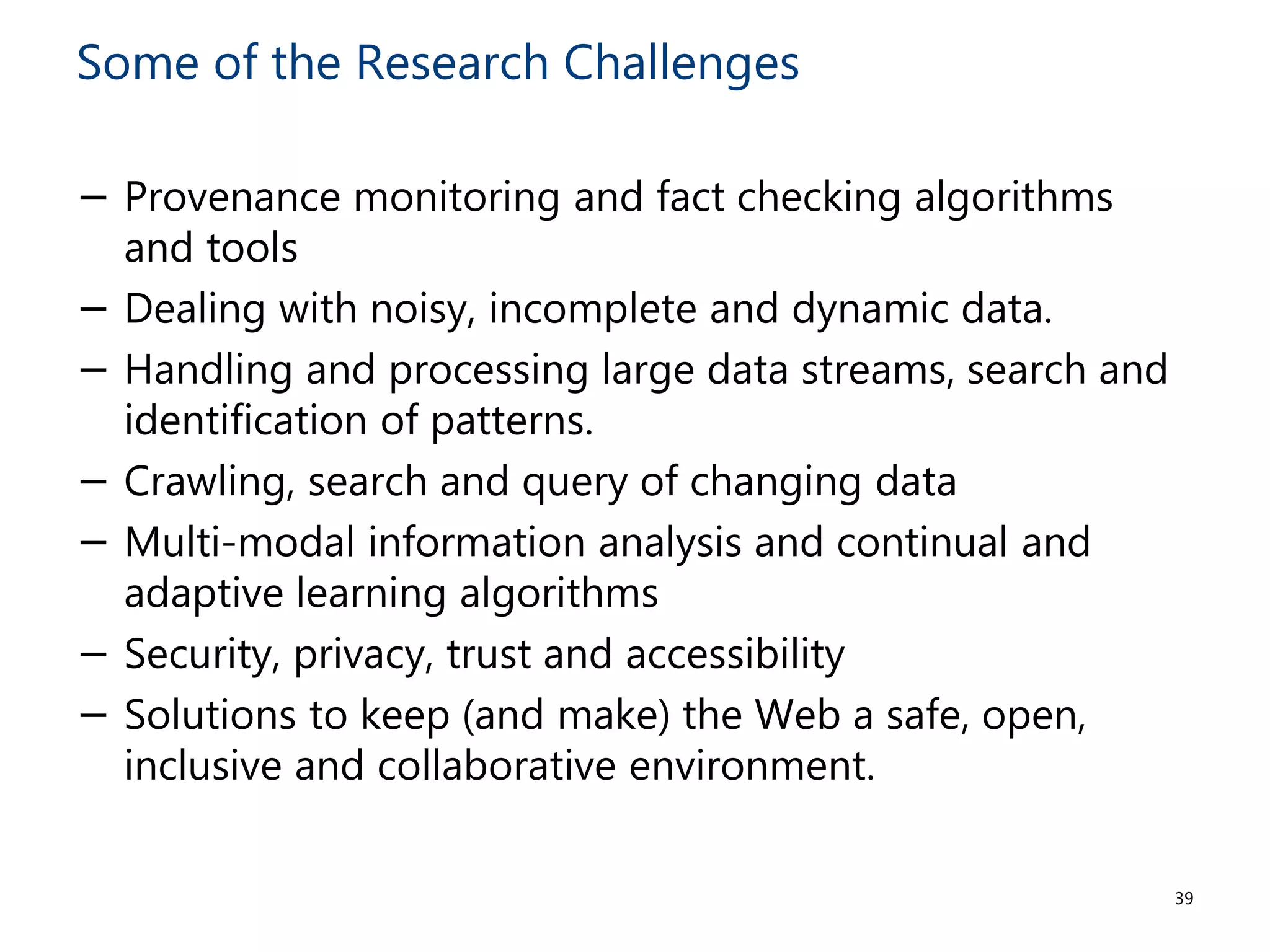Some of the Research Challenges
− Provenance monitoring and fact checking algorithms
and tools
− Dealing with noisy, incomplete and dynamic data.
− Handling and processing large data streams, search and
identification of patterns.
− Crawling, search and query of changing data
− Multi-modal information analysis and continual and
adaptive learning algorithms
− Security, privacy, trust and accessibility
− Solutions to keep (and make) the Web a safe, open,
inclusive and collaborative environment.
39
 
