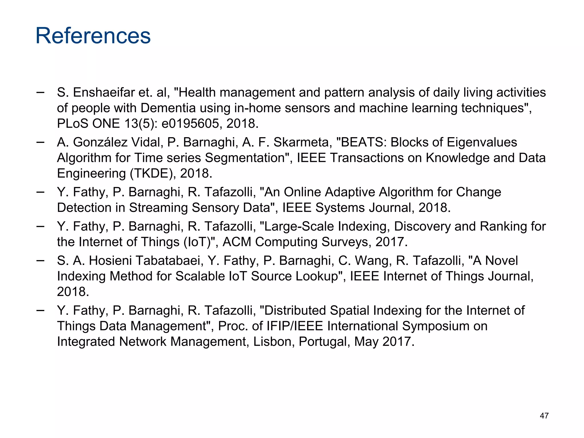 References
− S. Enshaeifar et. al, "Health management and pattern analysis of daily living activities
of people with Dementia using in-home sensors and machine learning techniques",
PLoS ONE 13(5): e0195605, 2018.
− A. González Vidal, P. Barnaghi, A. F. Skarmeta, "BEATS: Blocks of Eigenvalues
Algorithm for Time series Segmentation", IEEE Transactions on Knowledge and Data
Engineering (TKDE), 2018.
− Y. Fathy, P. Barnaghi, R. Tafazolli, "An Online Adaptive Algorithm for Change
Detection in Streaming Sensory Data", IEEE Systems Journal, 2018.
− Y. Fathy, P. Barnaghi, R. Tafazolli, "Large-Scale Indexing, Discovery and Ranking for
the Internet of Things (IoT)", ACM Computing Surveys, 2017.
− S. A. Hosieni Tabatabaei, Y. Fathy, P. Barnaghi, C. Wang, R. Tafazolli, "A Novel
Indexing Method for Scalable IoT Source Lookup", IEEE Internet of Things Journal,
2018.
− Y. Fathy, P. Barnaghi, R. Tafazolli, "Distributed Spatial Indexing for the Internet of
Things Data Management", Proc. of IFIP/IEEE International Symposium on
Integrated Network Management, Lisbon, Portugal, May 2017.
47
 
