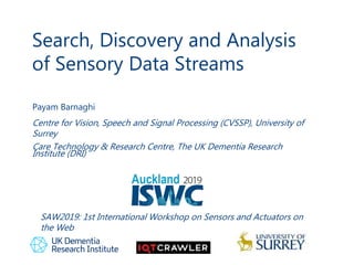 Search, Discovery and Analysis
of Sensory Data Streams
1
Payam Barnaghi
Centre for Vision, Speech and Signal Processing (CVSSP), University of
Surrey
Care Technology & Research Centre, The UK Dementia Research
Institute (DRI)
SAW2019: 1st International Workshop on Sensors and Actuators on
the Web
 